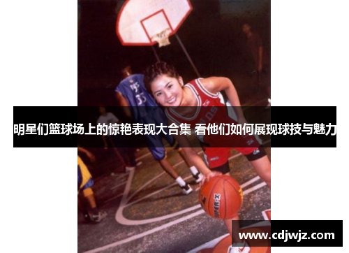 明星们篮球场上的惊艳表现大合集 看他们如何展现球技与魅力