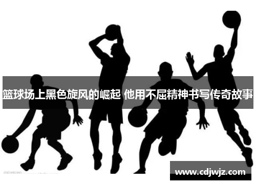 篮球场上黑色旋风的崛起 他用不屈精神书写传奇故事