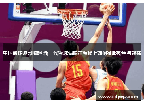 中国篮球帅哥崛起 新一代篮球偶像在赛场上如何征服粉丝与媒体