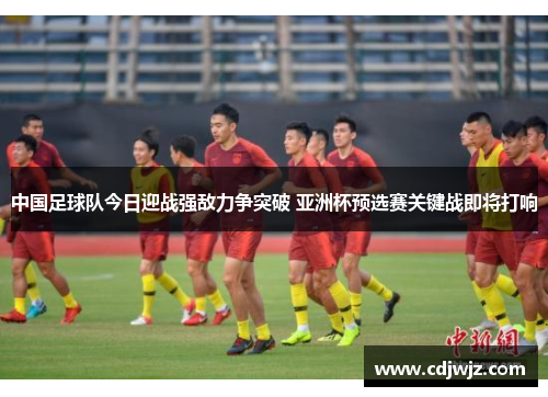 中国足球队今日迎战强敌力争突破 亚洲杯预选赛关键战即将打响