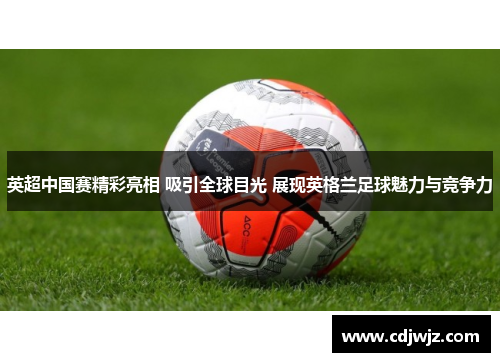 英超中国赛精彩亮相 吸引全球目光 展现英格兰足球魅力与竞争力